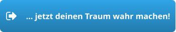 … jetzt deinen Traum wahr machen!