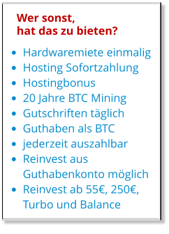 •	Hardwaremiete einmalig •	Hosting Sofortzahlung •	Hostingbonus •	20 Jahre BTC Mining •	Gutschriften täglich •	Guthaben als BTC •	jederzeit auszahlbar •	Reinvest aus Guthabenkonto möglich •	Reinvest ab 55€, 250€,  Turbo und Balance Wer sonst, hat das zu bieten?