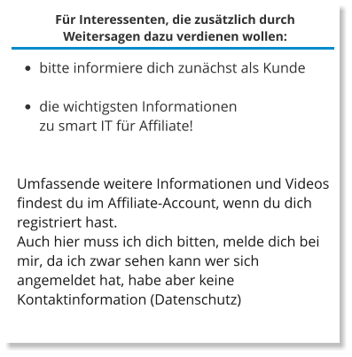 Für Interessenten, die zusätzlich durch Weitersagen dazu verdienen wollen: •	bitte informiere dich zunächst als Kunde  •	die wichtigsten Informationen zu smart IT für Affiliate!  Umfassende weitere Informationen und Videos findest du im Affiliate-Account, wenn du dich registriert hast. Auch hier muss ich dich bitten, melde dich bei mir, da ich zwar sehen kann wer sich angemeldet hat, habe aber keine Kontaktinformation (Datenschutz)